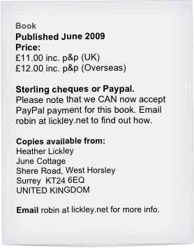 Book
Published June 2009
Price:
£11.00 inc. p&p (UK)
£12.00 inc. p&p (Overseas)
 
Sterling cheques or Paypal.
Please note that we CAN now accept PayPal payment for this book. Email robin at lickley.net to find out how.
Copies available from:
Heather Lickley
June Cottage
Shere Road, West Horsley
Surrey  KT24 6EQ
UNITED KINGDOM
Email robin at lickley.net for more info.