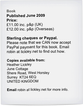 Book
Published June 2009
Price:
£11.00 inc. p&p (UK)
£12.00 inc. p&p (Overseas)
 
Sterling cheques or Paypal.
Please note that we CAN now accept PayPal payment for this book. Email robin at lickley.net to find out how.

Copies available from:
Heather Lickley
June Cottage
Shere Road, West Horsley
Surrey  KT24 6EQ
UNITED KINGDOM

Email robin at lickley.net for more info.
